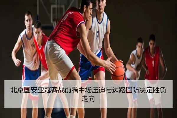 北京国安亚冠客战前瞻中场压迫与边路回防决定胜负走向