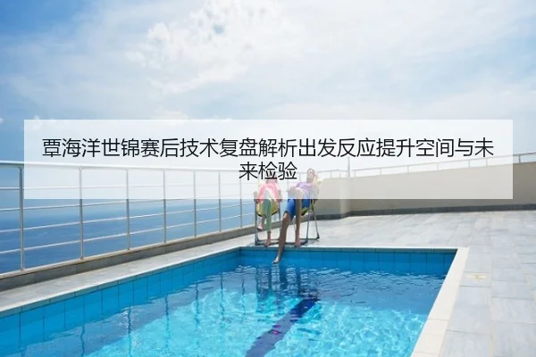 覃海洋世锦赛后技术复盘解析出发反应提升空间与未来检验